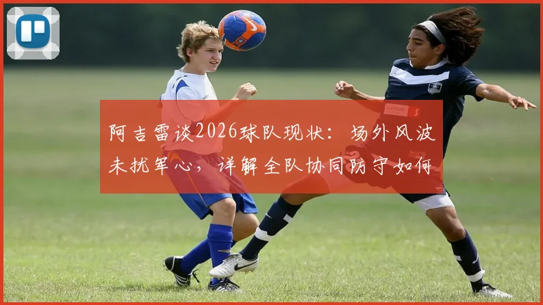 阿吉雷谈2026球队现状：场外风波未扰军心，详解全队协同防守如何有效限制凯恩的进攻威胁