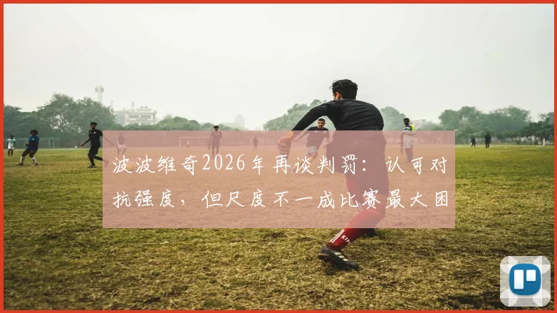 波波维奇2026年再谈判罚:认可对抗强度,但尺度不一成比赛最大困扰,马刺主帅直言难以接受