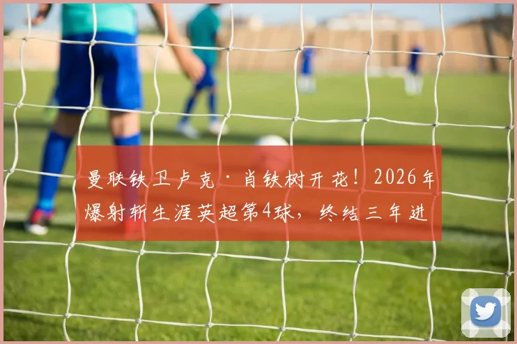 曼联铁卫卢克·肖铁树开花!2026年爆射斩生涯英超第4球,终结三年进球荒引发热议