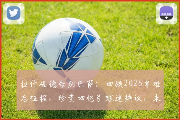 拉什福德告别巴萨：回顾2026年难忘征程，珍贵回忆引球迷热议，未来去向何方？
