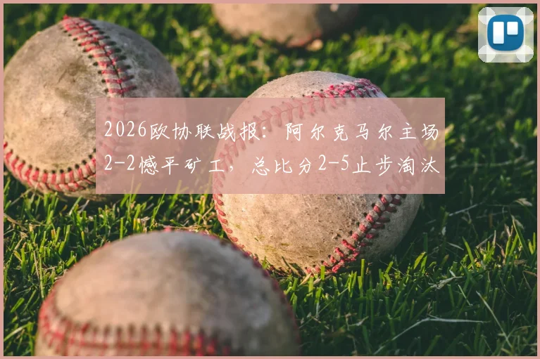 2026欧协联战报：阿尔克马尔主场2-2憾平矿工，总比分2-5止步淘汰赛，详解失利关键点