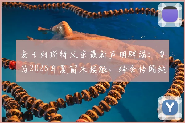 麦卡利斯特父亲最新声明辟谣：皇马2026年夏窗未接触，转会传闻纯属空穴来风