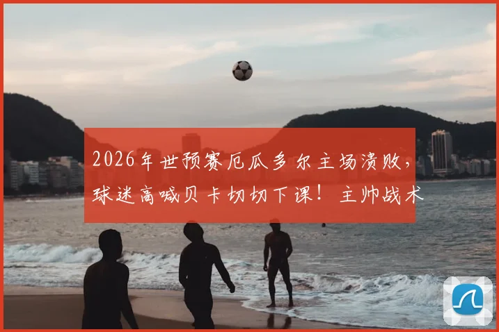 2026年世预赛厄瓜多尔主场溃败，球迷高喊贝卡切切下课！主帅战术与球队危机深度剖析