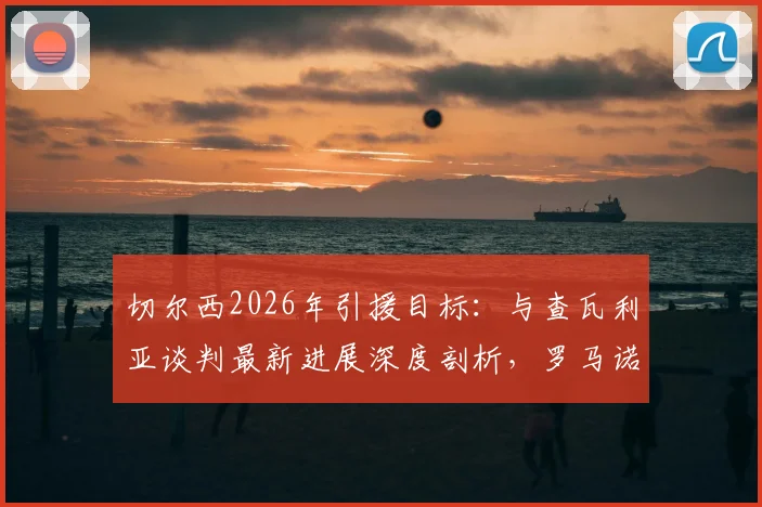 切尔西2026年引援目标:与查瓦利亚谈判最新进展深度剖析,罗马诺消息源解读其加盟可能性