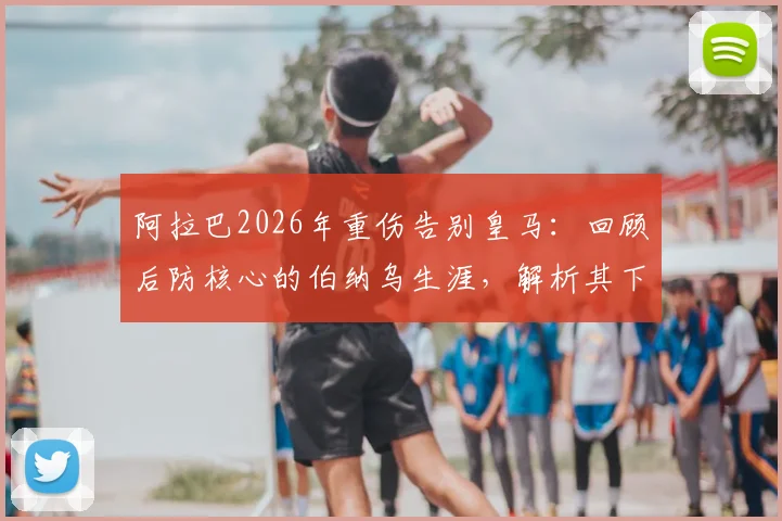 阿拉巴2026年重伤告别皇马:回顾后防核心的伯纳乌生涯,解析其下一站与历史地位