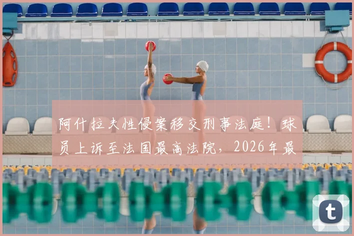 阿什拉夫性侵案移交刑事法庭！球员上诉至法国最高法院，2026年最新动态与案件深度解析